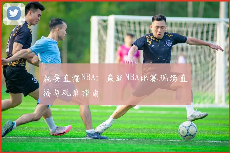 就要直播NBA：最新NBA比赛现场直播与观看指南