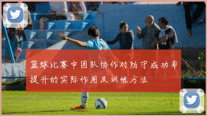 篮球比赛中团队协作对防守成功率提升的实际作用及训练方法