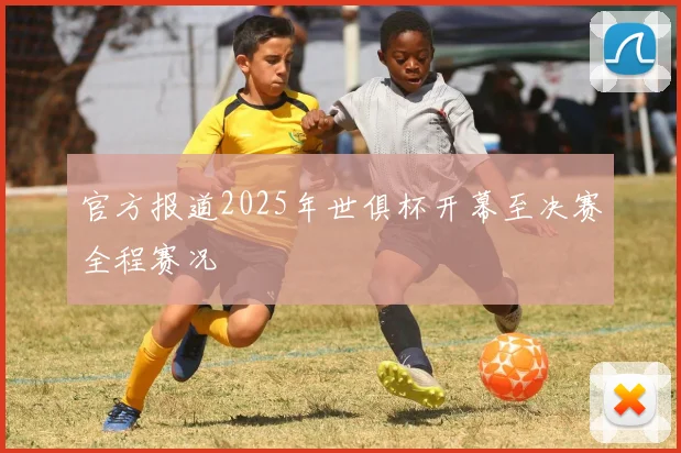 官方报道2025年世俱杯开幕至决赛全程赛况