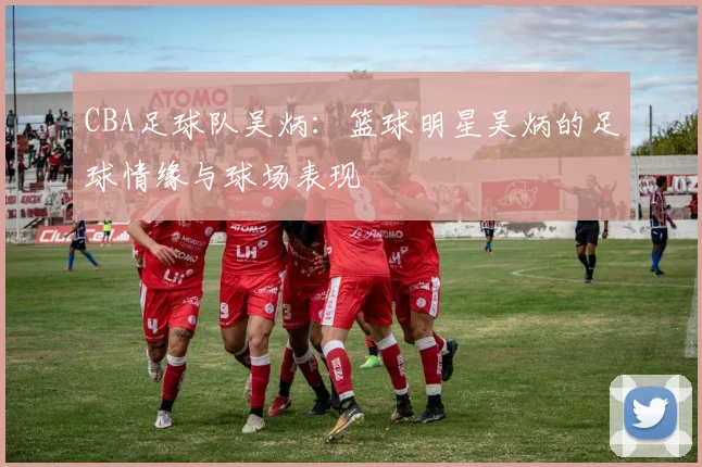 CBA足球队吴炳：篮球明星吴炳的足球情缘与球场表现